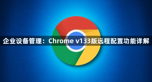 企业设备管理：Chrome v133版远程配置功能详解1