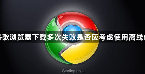 谷歌浏览器下载多次失败是否应考虑使用离线包1