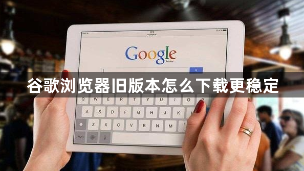 谷歌浏览器旧版本怎么下载更稳定1