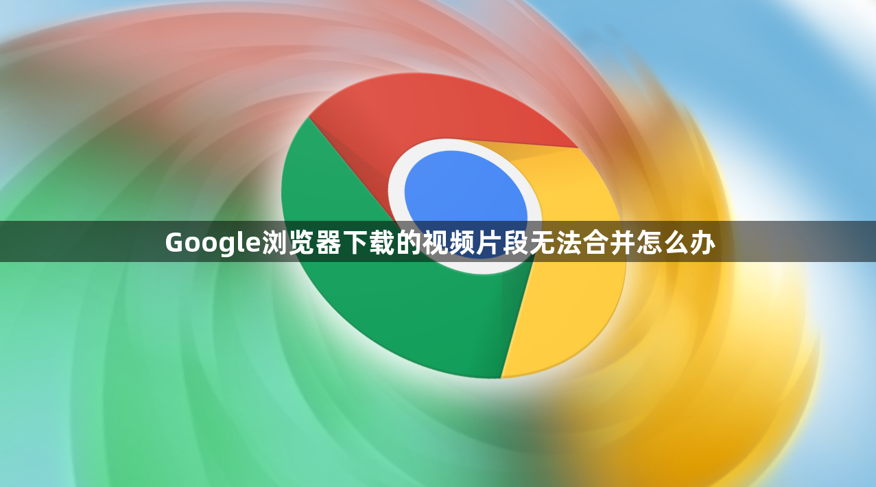 Google浏览器下载的视频片段无法合并怎么办1