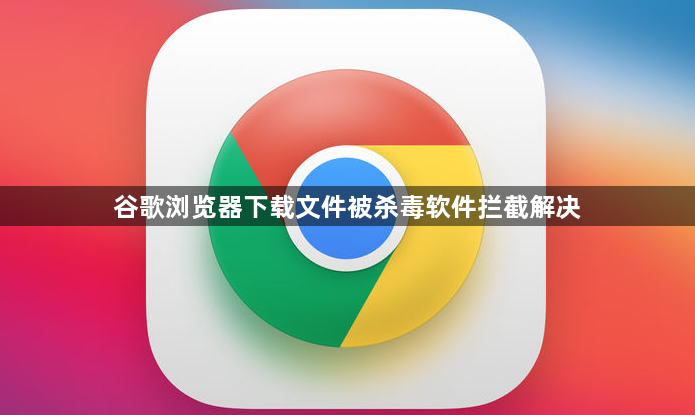谷歌浏览器下载文件被杀毒软件拦截解决1