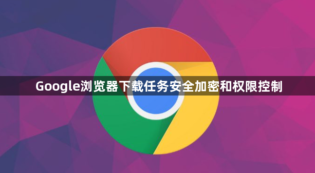 Google浏览器下载任务安全加密和权限控制1