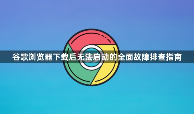 谷歌浏览器下载后无法启动的全面故障排查指南1
