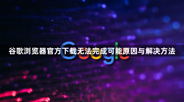 谷歌浏览器官方下载无法完成可能原因与解决方法1