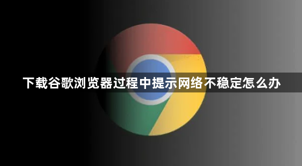 下载谷歌浏览器过程中提示网络不稳定怎么办1