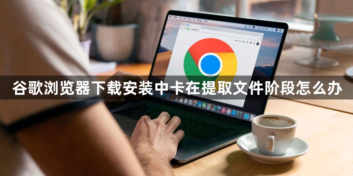 谷歌浏览器下载安装中卡在提取文件阶段怎么办1