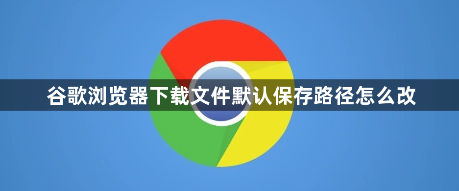 谷歌浏览器下载文件默认保存路径怎么改1
