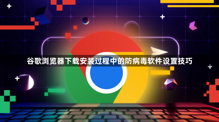 谷歌浏览器下载安装过程中的防病毒软件设置技巧1
