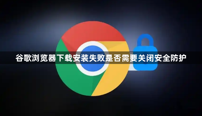 谷歌浏览器下载安装失败是否需要关闭安全防护1