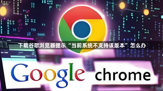 下载谷歌浏览器提示“当前系统不支持该版本”怎么办1