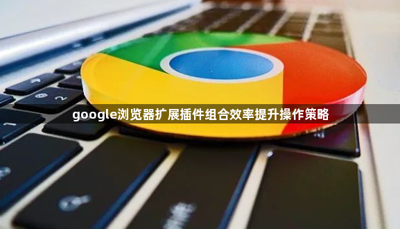 google浏览器扩展插件组合效率提升操作策略1
