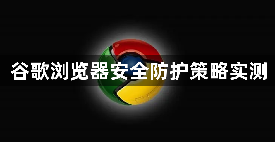 谷歌浏览器安全防护策略实测1