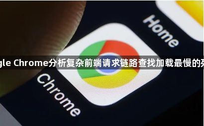 google Chrome分析复杂前端请求链路查找加载最慢的死节点1