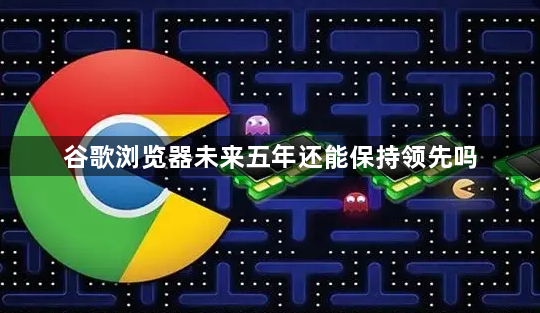谷歌浏览器未来五年还能保持领先吗1