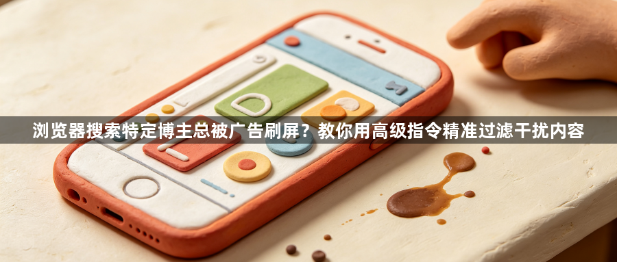 浏览器搜索特定博主总被广告刷屏?教你用高级指令精准过滤干扰内容1